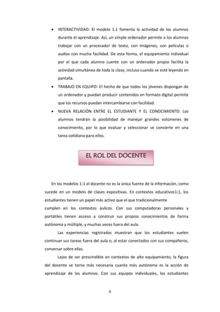   INTERACTIVIDAD: El modelo 1.1 fomenta la actividad de los alumnos
       durante el aprendizaje. Así, un simple ordenador permite a los alumnos
       trabajar con un procesador de texto, con imágenes, con películas o
       audios con mucha facilidad. De esta forma, el equipamiento individual
       por el que cada alumno cuente con un ordenador propio facilita la
       actividad simultánea de toda la clase, incluso cuando se esté leyendo en
       pantalla.
      TRABAJO EN EQUIPO: El hecho de que todos los jóvenes dispongan de
       un ordenador y puedan producir contenidos en formato digital permite
       que los recursos puedan intercambiarse con facilidad.
      NUEVA RELACIÓN ENTRE EL ESTUDIANTE Y EL CONOCIMIENTO: Los
       alumnos tendrán la posibilidad de manejar grandes volúmenes de
       conocimiento, por lo que evaluar y seleccionar se convierte en una
       tarea cotidiana para ellos.



                         EL ROL DEL DOCENTE



   En los modelos 1:1 el docente no es la única fuente de la información, como
sucede en un modelo de clases expositivas. En contextos educativos1:1, los
estudiantes tienen un papel más activo que el que tradicionalmente
cumplen en los contextos áulicos. Con sus computadoras personales y
portátiles tienen acceso a construir sus propios conocimientos de forma
autónoma y múltiple, y muchas veces fuera del aula.
       Las experiencias registradas muestran que los estudiantes suelen
continuar sus tareas fuera del aula o, al estar conectados con sus compañeros,
conversar sobre ellas.
       Lejos de ser prescindible en contextos de alto equipamiento, la figura
del docente se torna más necesaria cuanto más autónoma es la acción de
aprendizaje de los alumnos. Con sus equipos individuales, los estudiantes



                                     6
 