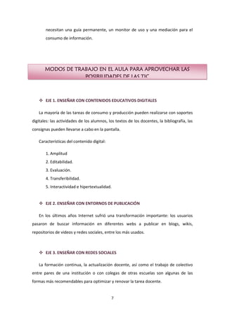 necesitan una guía permanente, un monitor de uso y una mediación para el
       consumo de información.




       MODOS DE TRABAJO EN EL AULA PARA APROVECHAR LAS
                   POSIBILIDADES DE LAS TIC



    EJE 1. ENSEÑAR CON CONTENIDOS EDUCATIVOS DIGITALES

   La mayoría de las tareas de consumo y producción pueden realizarse con soportes
digitales: las actividades de los alumnos, los textos de los docentes, la bibliografía, las
consignas pueden llevarse a cabo en la pantalla.

   Características del contenido digital:

       1. Amplitud
       2. Editabilidad.
       3. Evaluación.
       4. Transferibilidad.
       5. Interactividad e hipertextualidad.


    EJE 2. ENSEÑAR CON ENTORNOS DE PUBLICACIÓN

   En los últimos años Internet sufrió una transformación importante: los usuarios
pasaron de buscar información en diferentes webs a publicar en blogs, wikis,
repositorios de videos y redes sociales, entre los más usados.



    EJE 3. ENSEÑAR CON REDES SOCIALES

   La formación continua, la actualización docente, así como el trabajo de colectivo
entre pares de una institución o con colegas de otras escuelas son algunas de las
formas más recomendables para optimizar y renovar la tarea docente.


                                            7
 