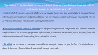 “Los modelos 1:1 facilitan la interacción, la colaboración de un grupo, la formación de una red y la
participación de todos los participantes de la red”
Multiplicidad de tareas: Las actividades que se pueden hacer con una computadora incluyen:buscar
información, leer textos,ver imágenes estáticas y en movimiento,realizar actividades en pantalla, etc. no
se requiere demasiada capacitación técnica para iniciarse.
Acceso personalizado, directo e ilimitado: el equipo no requiere ser compartido. Los alumnos tendrán
amplia libertad de acceso a programas, aplicaciones y a internet,no mediada por el docente, fuera del
ámbito áulico dentro de la escuela y fuera del ámbito escolar.
Ubicuidad: se producen y consumen contenidos en cualquier lugar, lo que facilita el trabajo dentro y
fuera de la clase y la movilidad de puestos de trabajo en el aula..
 