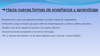 ➔Hacia nuevas formas de enseñanza y aprendizaje
El modelo uno a uno es un esquema de trabajo y un único sistema de computadoras:
- El docente a cargo es el único que opera sobre las transformaciones y produce cambios educativos.
- Gradúa el uso de los equipos de acuerdo a sus propios objetivos.
- Incorpora de manera progresiva el uso de las tecnologías.
- TIC se vinculan directamente con las líneas didácticas que el docente va desarrollando.
 