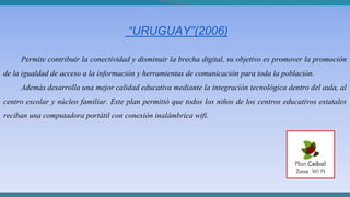 “URUGUAY”(2006)
Permite contribuir la conectividad y disminuir la brecha digital, su objetivo es promover la promoción
de la igualdad de acceso a la información y herramientas de comunicación para toda la población.
Además desarrolla una mejor calidad educativa mediante la integración tecnológica dentro del aula, al
centro escolar y núcleo familiar. Este plan permitió que todos los niños de los centros educativos estatales
reciban una computadora portátil con conexión inalámbrica wifi.
 