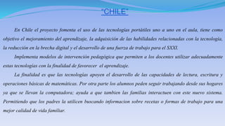 “CHILE”
En Chile el proyecto fomenta el uso de las tecnologías portátiles uno a uno en el aula, tiene como
objetivo el mejoramiento del aprendizaje, la adquisición de las habilidades relacionadas con la tecnología,
la reducción en la brecha digital y el desarrollo de una fuerza de trabajo para el SXXI.
Implementa modelos de intervención pedagógica que permiten a los docentes utilizar adecuadamente
estas tecnologías con la finalidad de favorecer el aprendizaje.
La finalidad es que las tecnologías apoyen el desarrollo de las capacidades de lectura, escritura y
operaciones básicas de matemáticas. Por otra parte los alumnos peden seguir trabajando desde sus hogares
ya que se llevan la computadora; ayuda a que tambien las familias interactuen con este nuevo sistema.
Permitiendo que los padres la utilicen buscando informacion sobre recetas o formas de trabajo para una
mejor calidad de vida familiar.
 