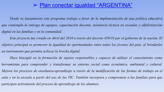 ➢ Plan conectar igualdad “ARGENTINA”
Desde su lanzamiento este programa trabaja a favor de la implementación de una política educativa
que contempla la entrega de equipos, capacitación docente, asistencia técnica en escuelas y alfabetización
digital en las familias y en la comunidad.
Este proyecto fue creado en Abril del 2010 a través del decreto 459/10 por el gobierno de la nación. El
objetivo principal es promover la igualdad de oportunidades entre todos los jóvenes del país, al brindarles
un instrumento que permita achicar la brecha digital.
Hace hincapié en la formación de sujetos responsables y capaces de utilizar el conocimiento como
herramienta para comprender y transformar su entorno social como económico, ambiental y cultural.
Mejora los procesos de enseñanza-aprendizaje a través de la modificación de las formas de trabajo en el
aula y en la escuela a partir del uso de las TIC. También incorpora y compromete a las familias para que
participen activamente del proceso de aprendizaje de los alumnos.
 
