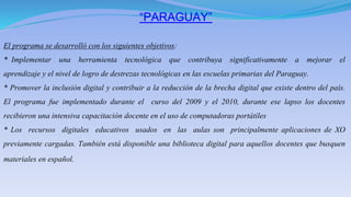 “PARAGUAY”
El programa se desarrolló con los siguientes objetivos:
* Implementar una herramienta tecnológica que contribuya significativamente a mejorar el
aprendizaje y el nivel de logro de destrezas tecnológicas en las escuelas primarias del Paraguay.
* Promover la inclusión digital y contribuir a la reducción de la brecha digital que existe dentro del país.
El programa fue implementado durante el curso del 2009 y el 2010, durante ese lapso los docentes
recibieron una intensiva capacitación docente en el uso de computadoras portátiles
* Los recursos digitales educativos usados en las aulas son principalmente aplicaciones de XO
previamente cargadas. También está disponible una biblioteca digital para aquellos docentes que busquen
materiales en español.
 