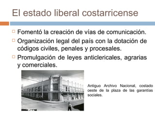 El estado liberal costarricense
 Fomentó la creación de vías de comunicación.
 Organización legal del país con la dotación de
códigos civiles, penales y procesales.
 Promulgación de leyes anticlericales, agrarias
y comerciales.
Antiguo Archivo Nacional, costado
oeste de la plaza de las garantías
sociales.
 