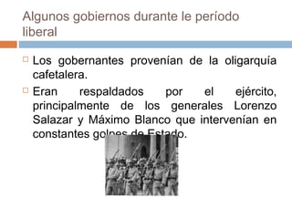 Algunos gobiernos durante le período
liberal
 Los gobernantes provenían de la oligarquía
cafetalera.
 Eran respaldados por el ejército,
principalmente de los generales Lorenzo
Salazar y Máximo Blanco que intervenían en
constantes golpes de Estado.
 