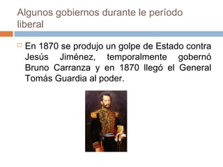 Algunos gobiernos durante le período
liberal
 En 1870 se produjo un golpe de Estado contra
Jesús Jiménez, temporalmente gobernó
Bruno Carranza y en 1870 llegó el General
Tomás Guardia al poder.
 