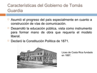 Características del Gobierno de Tomás
Guardia
 Asumió el progreso del país especialmente en cuanto a
construcción de vías de comunicación.
 Desarrolló la educación pública, vista como instrumento
para formar mano de obra que requería el modelo
liberal.
 Declaró la Constitución Política de 1871.
Liceo de Costa Rica fundado
en 1887.
 