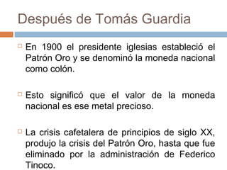 Después de Tomás Guardia
 En 1900 el presidente iglesias estableció el
Patrón Oro y se denominó la moneda nacional
como colón.
 Esto significó que el valor de la moneda
nacional es ese metal precioso.
 La crisis cafetalera de principios de siglo XX,
produjo la crisis del Patrón Oro, hasta que fue
eliminado por la administración de Federico
Tinoco.
 