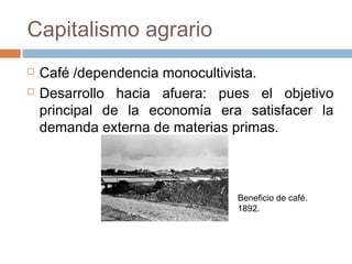  Café /dependencia monocultivista.
 Desarrollo hacia afuera: pues el objetivo
principal de la economía era satisfacer la
demanda externa de materias primas.
Beneficio de café.
1892.
Capitalismo agrario
 