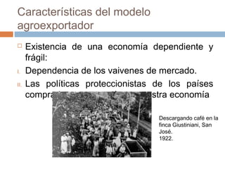 Características del modelo
agroexportador
 Existencia de una economía dependiente y
frágil:
I. Dependencia de los vaivenes de mercado.
II. Las políticas proteccionistas de los países
compradores repercutía en nuestra economía
Descargando café en la
finca Giustiniani, San
José.
1922.
 
