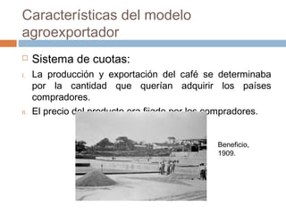  Sistema de cuotas:
I. La producción y exportación del café se determinaba
por la cantidad que querían adquirir los países
compradores.
II. El precio del producto era fijado por los compradores.
Características del modelo
agroexportador
Beneficio,
1909.
 