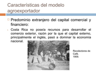  Predominio extranjero del capital comercial y
financiero:
I. Costa Rica no poseía recursos para desarrollar el
comercio exterior, razón por la que el capital externo,
principalmente el inglés, pasó a dominar la economía
nacional.
Características del modelo
agroexportador
Recolectores de
Café.
1909.
 