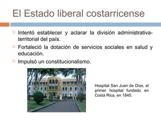 El Estado liberal costarricense
 Intentó establecer y aclarar la división administrativa-
territorial del país.
 Fortaleció la dotación de servicios sociales en salud y
educación.
 Impulsó un constitucionalismo.
Hospital San Juan de Dios, el
primer hospital fundado en
Costa Rica, en 1845.
 