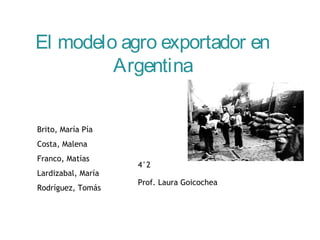El modelo agro exportador en 
Argentina 
Brito, María Pía 
Costa, Malena 
Franco, Matías 
Lardizabal, María 
Rodríguez, Tomás 
4°2 
Prof. Laura Goicochea 
 