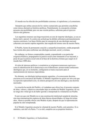 El mundo nos ha ofrecido dos posibilidades extremas: el capitalismo y el comunismo.

   Interpreto que ambas carecen de los valores sustanciales que permiten concebirlas
como únicas alternativas histórico-políticas. Paralelamente, la concepción cristiana
presenta otra posibilidad, pero sin una versión política, suficiente para el ejercicio
efectivo del gobierno.

   Los argentinos tenemos una larga trayectoria en esto de importar ideologías, ya sea en
forma total y parcial. Es contra esta actitud que ha debido enfrentarse permanentemente
nuestra conciencia. Las bases fértiles para la concepción de una ideología nacional
coherente con nuestro espíritu argentino, han surgido del mismo seno de nuestra Patria.

  El Pueblo, fuente de permanente creación y autoperfeccionamiento, estaba preparado
hace treinta años para conformar una ideología nacional, social y cristiana.

  Sin embargo, no fuimos comprendidos cuando, respondiendo a esa particular
exigencia histórica, propugnamos la justicia social como inmanente al ser nacional, a
pesar de que la justicia social está en la base de la doctrina cristiana que surgió en el
mundo hace 2000 años.

  Al calor de intereses políticos y económicos se originaron numerosos equívocos –
como la identificación de la democracia con el liberalismo- promoviendo confusiones
ideológicas que, en su momento, configuraron el marco necesario para el
mantenimiento de intereses imperialistas.

  No obstante, esa ideología intrínsecamente argentina, y la consecuente doctrina,
crecieron en la conciencia del Pueblo. El Modelo Argentino no quiere ser otra cosa que
la expresión representativa de y la síntesis prospectiva de una ideología y una doctrina
nacionales.

  La creación ha nacido del Pueblo y el ciudadano que ofrece hoy el presente conjunto
de ideas, valores y objetivos concretados bajo en nombre de Modelo Argentino, tal vez
no tenga otra virtud que la de haber querido o interpretado la voluntad de ese Pueblo.

  Es por eso que este Modelo no es una construcción intelectual surgida de minorías,
sino una sistematización orgánica de ideas básicas desarrolladas a lo largo de treinta
años. Ahora es posible ofrecer este Modelo al país, después de que la representación
popular ha sido reimplantada.

  Si el Modelo Argentino encarna la voluntad de nuestro Pueblo, será autentico. Si es
auténtico, será útil a la Patria. Y si es útil, cumplirá con su propósito histórico.



2-      El Modelo Argentino y el Justicialismo.
 