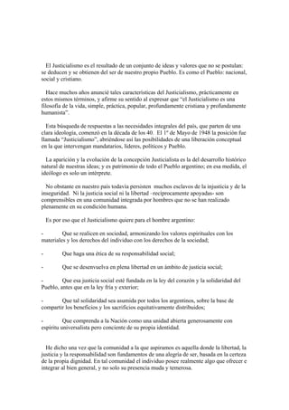 El Justicialismo es el resultado de un conjunto de ideas y valores que no se postulan:
se deducen y se obtienen del ser de nuestro propio Pueblo. Es como el Pueblo: nacional,
social y cristiano.

  Hace muchos años anuncié tales características del Justicialismo, prácticamente en
estos mismos términos, y afirme su sentido al expresar que “el Justicialismo es una
filosofía de la vida, simple, práctica, popular, profundamente cristiana y profundamente
humanista”.

  Esta búsqueda de respuestas a las necesidades integrales del país, que parten de una
clara ideología, comenzó en la década de los 40. El 1º de Mayo de 1948 la posición fue
llamada “Justicialismo”, abriéndose así las posibilidades de una liberación conceptual
en la que intervengan mandatarios, líderes, políticos y Pueblo.

  La aparición y la evolución de la concepción Justicialista es la del desarrollo histórico
natural de nuestras ideas; y es patrimonio de todo el Pueblo argentino; en esa medida, el
ideólogo es solo un intérprete.

  No obstante en nuestro país todavía persisten muchos esclavos de la injusticia y de la
inseguridad. Ni la justicia social ni la libertad –recíprocamente apoyadas- son
comprensibles en una comunidad integrada por hombres que no se han realizado
plenamente en su condición humana.

    Es por eso que el Justicialismo quiere para el hombre argentino:

-        Que se realicen en sociedad, armonizando los valores espirituales con los
materiales y los derechos del individuo con los derechos de la sociedad;

-          Que haga una ética de su responsabilidad social;

-          Que se desenvuelva en plena libertad en un ámbito de justicia social;

-        Que esa justicia social esté fundada en la ley del corazón y la solidaridad del
Pueblo, antes que en la ley fría y exterior;

-       Que tal solidaridad sea asumida por todos los argentinos, sobre la base de
compartir los beneficios y los sacrificios equitativamente distribuidos;

-         Que comprenda a la Nación como una unidad abierta generosamente con
espíritu universalista pero conciente de su propia identidad.


  He dicho una vez que la comunidad a la que aspiramos es aquella donde la libertad, la
justicia y la responsabilidad son fundamentos de una alegría de ser, basada en la certeza
de la propia dignidad. En tal comunidad el individuo posee realmente algo que ofrecer e
integrar al bien general, y no solo su presencia muda y temerosa.
 