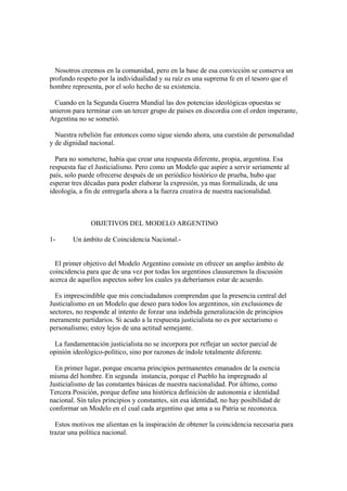 Nosotros creemos en la comunidad, pero en la base de esa convicción se conserva un
profundo respeto por la individualidad y su raíz es una suprema fe en el tesoro que el
hombre representa, por el solo hecho de su existencia.

  Cuando en la Segunda Guerra Mundial las dos potencias ideológicas opuestas se
unieron para terminar con un tercer grupo de países en discordia con el orden imperante,
Argentina no se sometió.

  Nuestra rebelión fue entonces como sigue siendo ahora, una cuestión de personalidad
y de dignidad nacional.

  Para no someterse, había que crear una respuesta diferente, propia, argentina. Esa
respuesta fue el Justicialismo. Pero como un Modelo que aspire a servir seriamente al
país, solo puede ofrecerse después de un periódico histórico de prueba, hubo que
esperar tres décadas para poder elaborar la expresión, ya mas formalizada, de una
ideología, a fin de entregarla ahora a la fuerza creativa de nuestra nacionalidad.



               OBJETIVOS DEL MODELO ARGENTINO

1-      Un ámbito de Coincidencia Nacional.-


  El primer objetivo del Modelo Argentino consiste en ofrecer un amplio ámbito de
coincidencia para que de una vez por todas los argentinos clausuremos la discusión
acerca de aquellos aspectos sobre los cuales ya deberíamos estar de acuerdo.

  Es imprescindible que mis conciudadanos comprendan que la presencia central del
Justicialismo en un Modelo que deseo para todos los argentinos, sin exclusiones de
sectores, no responde al intento de forzar una indebida generalización de principios
meramente partidarios. Si acudo a la respuesta justicialista no es por sectarismo o
personalismo; estoy lejos de una actitud semejante.

 La fundamentación justicialista no se incorpora por reflejar un sector parcial de
opinión ideológico-político, sino por razones de índole totalmente diferente.

  En primer lugar, porque encarna principios permanentes emanados de la esencia
misma del hombre. En segunda instancia, porque el Pueblo ha impregnado al
Justicialismo de las constantes básicas de nuestra nacionalidad. Por último, como
Tercera Posición, porque define una histórica definición de autonomía e identidad
nacional. Sin tales principios y constantes, sin esa identidad, no hay posibilidad de
conformar un Modelo en el cual cada argentino que ama a su Patria se reconozca.

  Estos motivos me alientan en la inspiración de obtener la coincidencia necesaria para
trazar una política nacional.
 