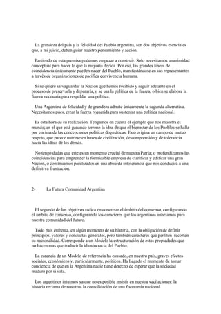 La grandeza del país y la felicidad del Pueblo argentina, son dos objetivos esenciales
que, a mi juicio, deben guiar nuestro pensamiento y acción.

  Partiendo de esta premisa podemos empezar a construir. Solo necesitamos unanimidad
conceptual para hacer lo que la mayoría decida. Por eso, las grandes líneas de
coincidencia únicamente pueden nacer del Pueblo, manifestándose en sus representantes
a través de organizaciones de pacífica convivencia humana.

  Si se quiere salvaguardar la Nación que hemos recibido y seguir adelante en el
proceso de preservarla y depurarla, o se usa la política de la fuerza, o bien se elabora la
fuerza necesaria para respaldar una política.

 Una Argentina de felicidad y de grandeza admite únicamente la segunda alternativa.
Necesitamos pues, crear la fuerza requerida para sustentar una política nacional.

  Es esta hora de su realización. Tengamos en cuenta el ejemplo que nos muestra el
mundo; en el que está ganando terreno la idea de que el bienestar de los Pueblos se halla
por encima de las concepciones políticas dogmáticas. Esto origina un campo de mutuo
respeto, que parece nutrirse en bases de civilización, de comprensión y de tolerancia
hacia las ideas de los demás.

  No tengo dudas que este es un momento crucial de nuestra Patria; o profundizamos las
coincidencias para emprender la formidable empresa de clarificar y edificar una gran
Nación, o continuamos paralizados en una absurda intolerancia que nos conducirá a una
definitiva frustración.



2-      La Futura Comunidad Argentina



  El segundo de los objetivos radica en concretar el ámbito del consenso, configurando
el ámbito de consenso, configurando los caracteres que los argentinos anhelamos para
nuestra comunidad del futuro.

  Todo país enfrenta, en algún momento de su historia, con la obligación de definir
principios, valores y conductas generales, pero también caracteres que perfilen recorten
su nacionalidad. Corresponde a un Modelo la estructuración de estas propiedades que
no hacen mas que traducir la idiosincracia del Pueblo.

  La carencia de un Modelo de referencia ha causado, en nuestro país, graves efectos
sociales, económicos y, particularmente, políticos. Ha llegado el momento de tomar
conciencia de que en la Argentina nadie tiene derecho de esperar que la sociedad
madure por si sola.

  Los argentinos intuimos ya que no es posible insistir en nuestra vacilaciones: la
historia reclama de nosotros la consolidación de una fisonomía nacional.
 