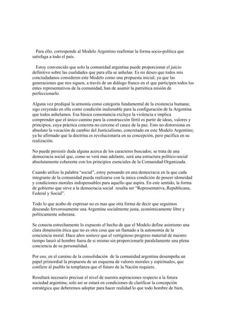 Para ello, corresponde al Modelo Argentino reafirmar la forma socio-política que
satisfaga a todo el país.

  Estoy convencido que solo la comunidad argentina puede proporcionar el juicio
definitivo sobre las cualidades que para ella se anhelan. Es mi deseo que todos mis
conciudadanos consideren este Modelo como una propuesta inicial; ya que las
generaciones que nos siguen, a través de un diálogo franco en el que participen todos los
entes representativos de la comunidad, han de asumir la patriótica misión de
perfeccionarlo.

Alguna vez prediqué la armonía como categoría fundamental de la existencia humana;
sigo creyendo en ella como condición inalienable para la configuración de la Argentina
que todos anhelamos. Esa básica consonancia excluye la violencia e implica
comprender que el único camino para la construcción fértil es partir de ideas, valores y
principios, cuya práctica concreta no cercene el cauce de la paz. Esto no distorsiona en
absoluto la vocación de cambio del Justicialismo, concretado en este Modelo Argentino;
ya he afirmado que la doctrina es revolucionaria en su concepción, pero pacífica en su
realización.

No puede persistir duda alguna acerca de los caracteres buscados; se trata de una
democracia social que, como se verá mas adelante, será una estructura político-social
absolutamente coherente con los principios esenciales de la Comunidad Organizada.

Cuando utilizo la palabra “social”, estoy pensando en una democracia en la que cada
integrante de la comunidad pueda realizarse con la única condición de poseer idoneidad
y condiciones morales indispensables para aquello que aspira. En este sentido, la forma
de gobierno que sirve a la democracia social resulta ser “Representativa, Republicana,
Federal y Social”.

Todo lo que acabo de expresar no es mas que otra forma de decir que seguimos
deseando fervorosamente una Argentina socialmente justa, económicamente libre y
políticamente soberana.

Se conecta estrechamente lo expuesto el hecho de que el Modelo define asimismo una
clara dimensión ética que no es otra cosa que un llamado a la autonomía de la
conciencia moral. Hace años sostuve que el vertiginoso progreso material de nuestro
tiempo lanzó al hombre fuera de si mismo sin proporcionarle paralelamente una plena
conciencia de su personalidad.

Por eso, en el camino de la consolidación de la comunidad argentina desempeña un
papel primordial la propuesta de un esquema de valores morales y espirituales, que
confiere al pueblo la templanza que el futuro de la Nación requiere.

Resultará necesario precisar el nivel de nuestra aspiraciones respecto a la futura
sociedad argentina; solo así se estará en condiciones de clarificar la concepción
estratégica que deberemos adoptar para hacer realidad lo que todo hombre de bien,
 