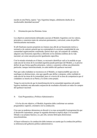 nacido en esta Patria, espera: “una Argentina íntegra, cabalmente dueña de su
insobornable identidad nacional”



3-   Orientación para las Distintas Areas


Los objetivos anteriormente delineados asocian al Modelo Argentino con los valores,
principios y caracteres tanto de estructura permanente y universal, como de perfiles
intrínsecamente nacionales.

Si allí finalizara nuestro propósito no iríamos mas allá de un lineamiento teórico y
normativo de carácter general que no contemplaría la creciente complejidad de una
comunidad orgánicamente constituida. Quiere decir que, tal conjunto de verdades,
adquiere una fisonomía específica y diferente en los distintos ámbitos de la vida
nacional, así como una proyección igualmente específica.

Con la mirada orientada en el futuro, es necesario identificar cuál es la medida en que
cada una de las áreas de la sociedad argentina puede participar del Modelo, y es preciso
definir de que forma aquellos principios, valores y caracteres cobran una dimensión
particular, aunque interrelacionada, en cada ámbito del quehacer nacional.

Para que cada ciudadano se reconozca en el Modelo, es imprescindible que este no
naufrague en abstracciones, sino que aquello que define y propone, cobre realidad en
cada una de las áreas de la comunidad, pues es a través de su área de competencia que el
ciudadano se inserta en su Patria y la siente como propia.

Tengo la convicción de que la transformación de la comunidad argentina solo podrá
lograrse mediante una adecuada conjunción de resultados eficientes en todos los campos
del quehacer nacional.



4-   Guía Programática y Político-Administrativo


  A la luz de este objetivo, el Modelo Argentino debe conformar un sustrato
programático superior, orientativo de la conducción.

Creo que no podemos detenernos en discutir si es mas aconsejable la programación que
el desarrollo espontáneo, porque la segunda alternativa implica dejar a la sociedad
librada a sus propias fuerzas y es, por ello, terreno fértil para distorsiones
neocolonialistas.

Al hacer referencia a la conducción debe tomarse en cuenta que la conducción política
se diferencia del gobierno político-administrativo.
 