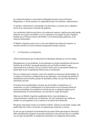 La conducción política es una materia indelegable de quien ejerza la Primera
Magistratura, y ella da sustento a la capacidad de hacer en lo político- administrativo.

Lo político- administrativo corresponde a las decisiones y acciones que se adopten a
través de los mecanismos corrientes del gobierno.

Las condiciones objetivas que hacen a la conducción superior, implican que nadie puede
gobernar sin el apoyo sin Pueblo, ni en la Argentina ni en ningún otro país. Significa
también que el Proyecto final es del Pueblo y no de determinados gobiernos, ni de
minorías intelectuales.

El Modelo Argentino quiere servir a estos dos ámbitos de conducción superior, en
estrecha conexión con una orientación programática lúcida y precisa.


5-    La Liberación y la Integración


Afirmé anteriormente que la importación de ideologías alimenta un vicio de origen.

Detengámonos en este problema. Si una ideología no resulta naturalmente del proceso
histórico de un Pueblo, mal puede pretender que ese Pueblo la admita, como
representativa de su destino. Este es el primer motivo por el cual nuestro Modelo no
puede optar ni por el capitalismo liberal ni por el comunismo.

Pero es evidente que la cuestión, como lo he repetido en numerosas oportunidades, no
se reduce a la elección o configuración de una ideología y una doctrina que perfilen la
identidad de nuestro Pueblo, porque tal identidad se diluye sin una firme decisión de
autonomía nacional.

El rechazo de las posibilidades extremas que nos brindan el capitalismo y el
comunismo, no solo se fundamentan en su desconexión con la estructura íntima de
nuestra nacionalidad, sino también en el hecho de que su adopción implica servir
automáticamente al neocolonialismo, sea cual fuere su signo doctrinario.

Optar por un Modelo Argentino equidistante de las viejas ideologías es,
consecuentemente, decidirse por la liberación. Por mas coherencia que exhiba un
modelo, no será argentino si no se inserta en el camino de la liberación.

Me parece innecesario insistir en un hecho evidente: estamos en esta lucha, aunque cada
pueblo debe dar, frente a la historia, la respuesta que emana de su esencia.

Es por eso que la progresiva transformación de nuestra Patria para lograr la liberación
debe, paralelamente, preparar al país para participar en dos procesos que ya se perfilan
con un vigor incontenible: la integración continental y la integración universalista.
 