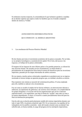 Si aisláramos nuestra respuesta, la comunidad por la que luchamos quedaría a espaldas
de un destino superior que espera a todos los hambres que en el mundo comparten
ideales de Justicia y Verdad.




               ANTECEDENTES HISTORICO-POLITICOS

               QUE CONDUCEN AL MODELO ARGENTINO




1-   Las enseñanzas del Proceso Histórico Mundial




De dos fuentes proviene el crecimiento económico de los países avanzados. Por un lado,
se sus propios tecnológicos y acumulación de capital. Por el otro, del acceso a las
riquezas y el trabajo de los países colonizados.

El traspaso de las riquezas de estos últimos países a las grandes potencias, se efectuó de
muy diversas formas. De acuerdo con las circunstancias, se utilizó desde el
procedimiento de la apropiación física hasta la remesa de beneficios para las inversiones
imperiales, pasando por las etapas intermedias de ambos extremos.

De esa manera, muchos países colonizados expandieron su producto pero no su ingreso,
mostrando al mismo tiempo un aparente progreso que, en realidad, encubría su miseria.

Para mantener este sistema se necesitó de la dominación política. El arma empleada
para ello, también se adecuó a las circunstancias.

Fue así como se acudió al empleo de las fuerzas militares, en intervenciones directas o
indirectas; al copamiento de gobiernos o de sectores claves del país; a la complicidad de
los grupos dirigentes; a la acción sutil de las organizaciones que sirven a intereses
supernacionales; a los empréstitos, que bajo la forma de “ayudas” atan cada vez mas a
los países dependientes. Es decir, se recurrió a cuanto procedimiento fuera útil para los
fines de dominación perseguidos.

Esta ha sido una evolución particularmente notable del sistema imperialista durante casi
todo el siglo XIX y la primera mitad del siglo XX. En su transcurso, las espaldas de los
trabajadores de los pueblos sometidos –tanto del mundo oriental como occidental- han
sobrellevado, en buena medida, la carga del progreso de las metrópolis imperialistas.
 