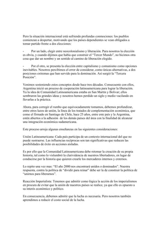 Pero la situación internacional está sufriendo profundas conmociones: los pueblos
comienzan a despertar, motivando que los países dependientes se vean obligados a
tomar partido frente a dos elecciones:

-     Por un lado, elegir entre neocolonialismo y liberación. Para nosotros la elección
es obvia, y cuando dijimos que había que construir el “Tercer Mundo”, no hicimos otra
cosa que dar un nombre y un sentido al camino de liberación elegido.

-      Por el otro, se presenta la elección entre capitalismo y comunismo como opciones
inevitables. Nosotros percibimos el error de considerar, como únicas alternativas, a dos
posiciones extremas que han servido para la dominación. Así surgió la “Tercera
Posición”.

Venimos sosteniendo estos conceptos desde hace tres décadas. Consecuente con ellos,
Argentina inició un proceso de cooperación latinoamericana para lograr la liberación.
Ya la idea de Comunidad Latinoamericana estaba en San Martín y Bolivar; ellos
sembraron las grandes ideas y nosotros hemos perdido un siglo y medio vacilando en
llevarlas a la práctica.

Ahora, para corregir el rumbo que equivocadamente tomamos, debemos profundizar,
entre otros lazos de unión, la línea de los tratados de complementación económica, que
como el firmado en Santiago de Chile, hace 25 años, entre este país y la Argentina,
estén abiertos a la adhesión de los demás países del área con la finalidad de alcanzar
una integración económica sudamericana.

Este proceso arroja algunas enseñanzas en las siguientes consideraciones:

Unión Latinoamericana: Cada país participa de un contexto internacional del que no
puede sustraerse. Las influencias recíprocas son tan significativas que reducen las
posibilidades de éxito en acciones aisladas.

Es por ello que la Comunidad Latinoamericana debe retomar la creación de su propia
historia, tal como lo vislumbró la clarividencia de nuestros libertadores, en lugar de
conducirse por la historia que quieren crearle los mercaderes internos y externos.

Lo repito una vez mas: “El año 2000 nos encontrará unidos o dominados”. Nuestra
respuesta, contra la política de “dividir para reinar” debe ser la de construir la política de
“unirnos para liberarnos”.

Reacción Imperialista: Tenemos que admitir como lógica la acción de los imperialismos
en procura de evitar que la unión de nuestros países se realice, ya que ello es opuesto a
su interés económico y político.

En consecuencia, debemos admitir que la lucha es necesaria. Pero nosotros también
aprendimos a reducir el costo social de la lucha.
 