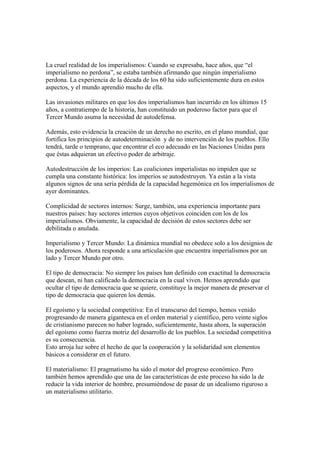 La cruel realidad de los imperialismos: Cuando se expresaba, hace años, que “el
imperialismo no perdona”, se estaba también afirmando que ningún imperialismo
perdona. La experiencia de la década de los 60 ha sido suficientemente dura en estos
aspectos, y el mundo aprendió mucho de ella.

Las invasiones militares en que los dos imperialismos han incurrido en los últimos 15
años, a contratiempo de la historia, han constituido un poderoso factor para que el
Tercer Mundo asuma la necesidad de autodefensa.

Además, esto evidencia la creación de un derecho no escrito, en el plano mundial, que
fortifica los principios de autodeterminación y de no intervención de los pueblos. Ello
tendrá, tarde o temprano, que encontrar el eco adecuado en las Naciones Unidas para
que éstas adquieran un efectivo poder de arbitraje.

Autodestrucción de los imperios: Las coaliciones imperialistas no impiden que se
cumpla una constante histórica: los imperios se autodestruyen. Ya están a la vista
algunos signos de una seria pérdida de la capacidad hegemónica en los imperialismos de
ayer dominantes.

Complicidad de sectores internos: Surge, también, una experiencia importante para
nuestros países: hay sectores internos cuyos objetivos coinciden con los de los
imperialismos. Obviamente, la capacidad de decisión de estos sectores debe ser
debilitada o anulada.

Imperialismo y Tercer Mundo: La dinámica mundial no obedece solo a los designios de
los poderosos. Ahora responde a una articulación que encuentra imperialismos por un
lado y Tercer Mundo por otro.

El tipo de democracia: No siempre los países han definido con exactitud la democracia
que desean, ni han calificado la democracia en la cual viven. Hemos aprendido que
ocultar el tipo de democracia que se quiere, constituye la mejor manera de preservar el
tipo de democracia que quieren los demás.

El egoísmo y la sociedad competitiva: En el transcurso del tiempo, hemos venido
progresando de manera gigantesca en el orden material y científico, pero veinte siglos
de cristianismo parecen no haber logrado, suficientemente, hasta ahora, la superación
del egoísmo como fuerza motriz del desarrollo de los pueblos. La sociedad competitiva
es su consecuencia.
Esto arroja luz sobre el hecho de que la cooperación y la solidaridad son elementos
básicos a considerar en el futuro.

El materialismo: El pragmatismo ha sido el motor del progreso económico. Pero
también hemos aprendido que una de las características de este proceso ha sido la de
reducir la vida interior de hombre, presumiéndose de pasar de un idealismo riguroso a
un materialismo utilitario.
 