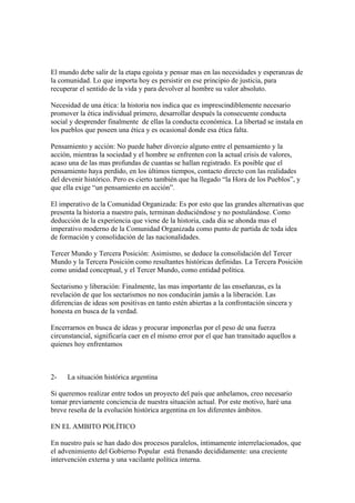 El mundo debe salir de la etapa egoísta y pensar mas en las necesidades y esperanzas de
la comunidad. Lo que importa hoy es persistir en ese principio de justicia, para
recuperar el sentido de la vida y para devolver al hombre su valor absoluto.

Necesidad de una ética: la historia nos indica que es imprescindiblemente necesario
promover la ética individual primero, desarrollar después la consecuente conducta
social y desprender finalmente de ellas la conducta económica. La libertad se instala en
los pueblos que poseen una ética y es ocasional donde esa ética falta.

Pensamiento y acción: No puede haber divorcio alguno entre el pensamiento y la
acción, mientras la sociedad y el hombre se enfrenten con la actual crisis de valores,
acaso una de las mas profundas de cuantas se hallan registrado. Es posible que el
pensamiento haya perdido, en los últimos tiempos, contacto directo con las realidades
del devenir histórico. Pero es cierto también que ha llegado “la Hora de los Pueblos”, y
que ella exige “un pensamiento en acción”.

El imperativo de la Comunidad Organizada: Es por esto que las grandes alternativas que
presenta la historia a nuestro país, terminan deduciéndose y no postulándose. Como
deducción de la experiencia que viene de la historia, cada día se ahonda mas el
imperativo moderno de la Comunidad Organizada como punto de partida de toda idea
de formación y consolidación de las nacionalidades.

Tercer Mundo y Tercera Posición: Asimismo, se deduce la consolidación del Tercer
Mundo y la Tercera Posición como resultantes históricas definidas. La Tercera Posición
como unidad conceptual, y el Tercer Mundo, como entidad política.

Sectarismo y liberación: Finalmente, las mas importante de las enseñanzas, es la
revelación de que los sectarismos no nos conducirán jamás a la liberación. Las
diferencias de ideas son positivas en tanto estén abiertas a la confrontación sincera y
honesta en busca de la verdad.

Encerrarnos en busca de ideas y procurar imponerlas por el peso de una fuerza
circunstancial, significaría caer en el mismo error por el que han transitado aquellos a
quienes hoy enfrentamos



2-    La situación histórica argentina

Si queremos realizar entre todos un proyecto del país que anhelamos, creo necesario
tomar previamente conciencia de nuestra situación actual. Por este motivo, haré una
breve reseña de la evolución histórica argentina en los diferentes ámbitos.

EN EL AMBITO POLÍTICO

En nuestro país se han dado dos procesos paralelos, íntimamente interrelacionados, que
el advenimiento del Gobierno Popular está frenando decididamente: una creciente
intervención externa y una vacilante política interna.
 