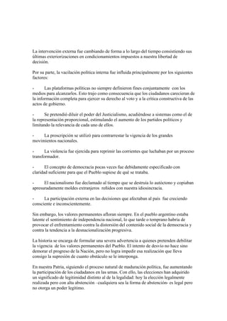 La intervención externa fue cambiando de forma a lo largo del tiempo consistiendo sus
últimas exteriorizaciones en condicionamientos impuestos a nuestra libertad de
decisión.

Por su parte, la vacilación política interna fue influida principalmente por los siguientes
factores:

-      Las plataformas políticas no siempre definieron fines conjuntamente con los
medios para alcanzarlos. Esto trajo como consecuencia que los ciudadanos carecieran de
la información completa para ejercer su derecho al voto y a la crítica constructiva de las
actos de gobierno.

-      Se pretendió diluir el poder del Justicialismo, acudiéndose a sistemas como el de
la representación proporcional, estimulando el aumento de los partidos políticos y
limitando la relevancia de cada uno de ellos.

-    La proscripción se utilizó para contrarrestar la vigencia de los grandes
movimientos nacionales.

-      La violencia fue ejercida para reprimir las corrientes que luchaban por un proceso
transformador.

-      El concepto de democracia pocas veces fue debidamente especificado con
claridad suficiente para que el Pueblo supiese de qué se trataba.

-     El nacionalismo fue declamado al tiempo que se destruía lo autóctono y copiaban
apresuradamente moldes extranjeros reñidos con nuestra idiosincracia.

-     La participación externa en las decisiones que afectaban al país fue creciendo
consciente e inconscientemente.

Sin embargo, los valores permanentes afloran siempre. En el pueblo argentino estaba
latente el sentimiento de independencia nacional, lo que tarde o temprano habría de
provocar el enfrentamiento contra la distorsión del contenido social de la democracia y
contra la tendencia a la desnacionalización progresiva.

La historia se encarga de formular una severa advertencia a quienes pretenden debilitar
la vigencia de los valores permanentes del Pueblo. El intento de desvío no hace sino
demorar el progreso de la Nación, pero no logra impedir esa realización que lleva
consigo la supresión de cuanto obstáculo se le interponga.

En nuestra Patria, siguiendo el proceso natural de maduración política, fue aumentando
la participación de los ciudadanos en las urnas. Con ello, las elecciones han adquirido
un significado de legitimidad distinto al de la legalidad: hoy la elección legalmente
realizada pero con alta abstención –cualquiera sea la forma de abstención- es legal pero
no otorga un poder legítimo.
 