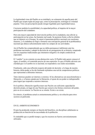 La legitimidad viene del Pueblo en su totalidad y no solamente de aquella parte del
Pueblo que acepta reglas de juego que, como la proscripción, restringen la voluntad
popular. Voto con proscripción puede otorgar legalidad; pero legitimidad nunca.

Crecieron también la sensibilidad y la capacidad política, al impulso de la mayor
participación del ciudadano.

Pero esta mayor capacidad de intervención política de la ciudadanía, mas allá de su
participación en las urnas, fue bastante mal usada. Se pusieron frente a ella los árboles
que no dejaron ver el bosque. Se saturó el panorama político nacional con cuestiones
menores, y el ciudadano no llegó a formarse una concepción general de la problemática
nacional que abarca suficientemente todos los campos de sus actividades.

Así el Pueblo fue comprendiendo que no debía permanecer indiferente ante los
problemas nacionales y adoptó la decisión de ser protagonista de su historia, rompiendo
con los esquemas tradicionales que intentaron relegarlo a la simple condición de
espectador.

El “cambio” ya no consiste en una abstracción vacía. El Pueblo todo quiere conocer el
signo, el sentido y el contenido preciso de una expresión. Es que el Pueblo advierte con
claridad que si el cambio no es nacional, no responderá a sus reales necesidades.

Finalmente, cabe una reflexión respecto del poder de decisión: a lo largo de nuestra
historia, dicho poder se ha ido limitando tejiéndose una red de compromisos políticos
que representan a diferentes intereses.

Tales intereses pueden ser internos o externos. Si las alternativas son neocolonialismo o
liberación, y si hemos optado por la liberación, el ajuste de ese poder es indispensable
para lograr que responda a nuestros intereses.

En lo político, liberación significa tener una Nación con suficiente capacidad de
decisión propia, en lugar de una Nación que conserva las formas exteriores del poder,
pero no en su esencia. La Nación no se simula. Existe o no existe.

En síntesis, el problema actual es eminentemente político y sin solución para otros
sectores en particular.



EN EL AMBITO ECONOMICO

El país ha producido siempre en función del beneficio, sin disciplinar cabalmente su
producción en función de las necesidades de la población.

Es indudable que se perdió tiempo y que los recursos no fueron convenientemente
utilizados.
 