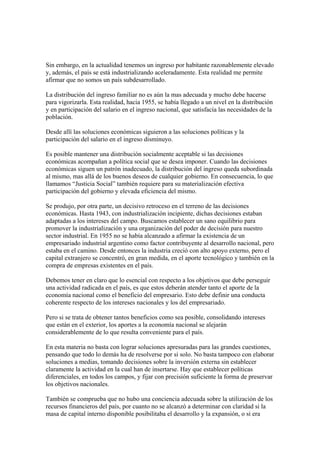 Sin embargo, en la actualidad tenemos un ingreso por habitante razonablemente elevado
y, además, el país se está industrializando aceleradamente. Esta realidad me permite
afirmar que no somos un país subdesarrollado.

La distribución del ingreso familiar no es aún la mas adecuada y mucho debe hacerse
para vigorizarla. Esta realidad, hacia 1955, se había llegado a un nivel en la distribución
y en participación del salario en el ingreso nacional, que satisfacía las necesidades de la
población.

Desde allí las soluciones económicas siguieron a las soluciones políticas y la
participación del salario en el ingreso disminuyo.

Es posible mantener una distribución socialmente aceptable si las decisiones
económicas acompañan a política social que se desea imponer. Cuando las decisiones
económicas siguen un patrón inadecuado, la distribución del ingreso queda subordinada
al mismo, mas allá de los buenos deseos de cualquier gobierno. En consecuencia, lo que
llamamos “Justicia Social” también requiere para su materialización efectiva
participación del gobierno y elevada eficiencia del mismo.

Se produjo, por otra parte, un decisivo retroceso en el terreno de las decisiones
económicas. Hasta 1943, con industrialización incipiente, dichas decisiones estaban
adaptadas a los intereses del campo. Buscamos establecer un sano equilibrio para
promover la industrialización y una organización del poder de decisión para nuestro
sector industrial. En 1955 no se había alcanzado a afirmar la existencia de un
empresariado industrial argentino como factor contribuyente al desarrollo nacional, pero
estaba en el camino. Desde entonces la industria creció con alto apoyo externo, pero el
capital extranjero se concentró, en gran medida, en el aporte tecnológico y también en la
compra de empresas existentes en el país.

Debemos tener en claro que lo esencial con respecto a los objetivos que debe perseguir
una actividad radicada en el país, es que estos deberán atender tanto el aporte de la
economía nacional como el beneficio del empresario. Esto debe definir una conducta
coherente respecto de los intereses nacionales y los del empresariado.

Pero si se trata de obtener tantos beneficios como sea posible, consolidando intereses
que están en el exterior, los aportes a la economía nacional se alejarán
considerablemente de lo que resulta conveniente para el país.

En esta materia no basta con lograr soluciones apresuradas para las grandes cuestiones,
pensando que todo lo demás ha de resolverse por si solo. No basta tampoco con elaborar
soluciones a medias, tomando decisiones sobre la inversión externa sin establecer
claramente la actividad en la cual han de insertarse. Hay que establecer políticas
diferenciales, en todos los campos, y fijar con precisión suficiente la forma de preservar
los objetivos nacionales.

También se comprueba que no hubo una conciencia adecuada sobre la utilización de los
recursos financieros del país, por cuanto no se alcanzó a determinar con claridad si la
masa de capital interno disponible posibilitaba el desarrollo y la expansión, o si era
 