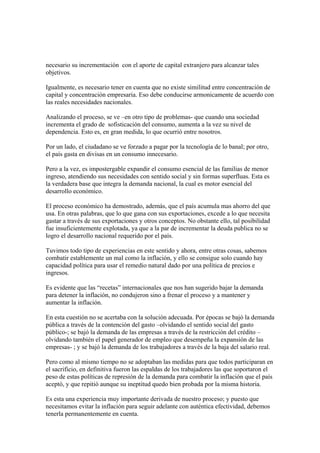 necesario su incrementación con el aporte de capital extranjero para alcanzar tales
objetivos.

Igualmente, es necesario tener en cuenta que no existe similitud entre concentración de
capital y concentración empresaria. Eso debe conducirse armonicamente de acuerdo con
las reales necesidades nacionales.

Analizando el proceso, se ve –en otro tipo de problemas- que cuando una sociedad
incrementa el grado de sofisticación del consumo, aumenta a la vez su nivel de
dependencia. Esto es, en gran medida, lo que ocurrió entre nosotros.

Por un lado, el ciudadano se ve forzado a pagar por la tecnología de lo banal; por otro,
el país gasta en divisas en un consumo innecesario.

Pero a la vez, es impostergable expandir el consumo esencial de las familias de menor
ingreso, atendiendo sus necesidades con sentido social y sin formas superfluas. Esta es
la verdadera base que integra la demanda nacional, la cual es motor esencial del
desarrollo económico.

El proceso económico ha demostrado, además, que el país acumula mas ahorro del que
usa. En otras palabras, que lo que gana con sus exportaciones, excede a lo que necesita
gastar a través de sus exportaciones y otros conceptos. No obstante ello, tal posibilidad
fue insuficientemente explotada, ya que a la par de incrementar la deuda publica no se
logro el desarrollo nacional requerido por el país.

Tuvimos todo tipo de experiencias en este sentido y ahora, entre otras cosas, sabemos
combatir establemente un mal como la inflación, y ello se consigue solo cuando hay
capacidad política para usar el remedio natural dado por una política de precios e
ingresos.

Es evidente que las “recetas” internacionales que nos han sugerido bajar la demanda
para detener la inflación, no condujeron sino a frenar el proceso y a mantener y
aumentar la inflación.

En esta cuestión no se acertaba con la solución adecuada. Por épocas se bajó la demanda
pública a través de la contención del gasto –olvidando el sentido social del gasto
público-; se bajó la demanda de las empresas a través de la restricción del crédito –
olvidando también el papel generador de empleo que desempeña la expansión de las
empresas- ; y se bajó la demanda de los trabajadores a través de la baja del salario real.

Pero como al mismo tiempo no se adoptaban las medidas para que todos participaran en
el sacrificio, en definitiva fueron las espaldas de los trabajadores las que soportaron el
peso de estas políticas de represión de la demanda para combatir la inflación que el país
aceptó, y que repitió aunque su ineptitud quedo bien probada por la misma historia.

Es esta una experiencia muy importante derivada de nuestro proceso; y puesto que
necesitamos evitar la inflación para seguir adelante con auténtica efectividad, debemos
tenerla permanentemente en cuenta.
 