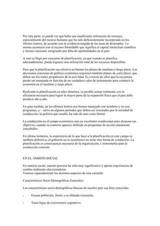 Por otra parte, se puede ver que hubo una insuficiente utilización de recursos,
especialmente del recurso humano que ha sido deficientemente incorporado en los
últimos lustros, de acuerdo con la evidencia surgida de las tasas de desempleo. Lo
mismo aconteció con el recurso formidable que significa el capital intelectual científico
y técnico nacional, emigrando por falta de oportunidades en el país.

A esto se llegó por carecerse de planificación, ya que cuando se planifica
adecuadamente, puede lograrse una utilización total de los recursos disponibles.

Para que la planificación sea efectiva no bastan los planes de mediano o largo plazo. Las
decisiones concretas de política económica requieren también planes de corto plazo, que
deben ser los reales propulsores de la actividad. Es a través de ellos que la coyuntura
puede ser manejada en función de un verdadero valor de instrumento para conducir la
economía en el mediano y largo plazo.

Realizada la planificación en tales términos, es posible actuar realmente con la
eficiencia necesaria para lograr la mayor parte de la expansión física que el país debe
producir año a año.

En gran medida, en los últimos lustros nos hemos manejado con nombres y no con
programas; y – salvo en algunos períodos que deben ser rescatados por la seriedad de
conducción- la política que resultó, ha sido de neto corte liberal.

La conducción en el campo económico esta en excelentes condiciones para alcanzar sus
objetivos, cuando su contexto aparece definido en programas de acción claramente
concebidos.

En última instancia, la experiencia de lo que hace a la planificación en este campo es
también definitiva; el gobierno en lo económico no tiene otra forma de conducirse. La
planificación es consecuencia necesaria de la organización, e instrumento para la
conducción concreta


EN EL AMBITO SOCIAL

En materia social, nuestro proceso ha sido muy significativo y aporta experiencias de
cambio realmente aleccionadoras .
Veamos separadamente los distintos aspectos de esta cuestión:

Características Socio-Demográficas Generales:

Las características socio-demográficas básicas de nuestro país son bien conocidas:

-     Escasa población, frente a su dilatada extensión;

-     Tasas bajas de crecimiento vegetativo;
 