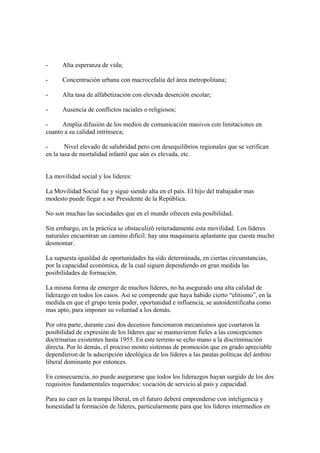 -     Alta esperanza de vida;

-     Concentración urbana con macrocefalia del área metropolitana;

-     Alta tasa de alfabetización con elevada deserción escolar;

-     Ausencia de conflictos raciales o religiosos;

-     Amplia difusión de los medios de comunicación masivos con limitaciones en
cuanto a su calidad intrínseca;

-       Nivel elevado de salubridad pero con desequilibrios regionales que se verifican
en la tasa de mortalidad infantil que aún es elevada, etc.


La movilidad social y los líderes:

La Movilidad Social fue y sigue siendo alta en el país. El hijo del trabajador mas
modesto puede llegar a ser Presidente de la República.

No son muchas las sociedades que en el mundo ofrecen esta posibilidad.

Sin embargo, en la práctica se obstaculizó reiteradamente esta movilidad. Los líderes
naturales encuentran un camino difícil: hay una maquinaria aplastante que cuesta mucho
desmontar.

La supuesta igualdad de oportunidades ha sido determinada, en ciertas circunstancias,
por la capacidad económica, de la cual siguen dependiendo en gran medida las
posibilidades de formación.

La misma forma de emerger de muchos líderes, no ha asegurado una alta calidad de
liderazgo en todos los casos. Así se comprende que haya habido cierto “elitismo”, en la
medida en que el grupo tenía poder, oportunidad e influencia, se autoidentificaba como
mas apto, para imponer su voluntad a los demás.

Por otra parte, durante casi dos decenios funcionaron mecanismos que coartaron la
posibilidad de expresión de los líderes que se mantuvieron fieles a las concepciones
doctrinarias existentes hasta 1955. En este terreno se echo mano a la discriminación
directa. Por lo demás, el proceso monto sistemas de promoción que en grado apreciable
dependieron de la adscripción ideológica de los líderes a las pautas políticas del ámbito
liberal dominante por entonces.

En consecuencia, no puede asegurarse que todos los liderazgos hayan surgido de los dos
requisitos fundamentales requeridos: vocación de servicio al país y capacidad.

Para no caer en la trampa liberal, en el futuro deberá emprenderse con inteligencia y
honestidad la formación de líderes, particularmente para que los líderes intermedios en
 