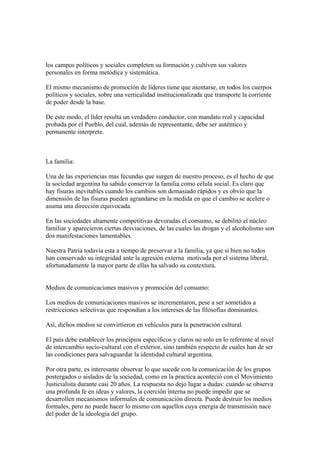 los campos políticos y sociales completen su formación y cultiven sus valores
personales en forma metódica y sistemática.

El mismo mecanismo de promoción de líderes tiene que asentarse, en todos los cuerpos
políticos y sociales, sobre una verticalidad institucionalizada que transporte la corriente
de poder desde la base.

De este modo, el líder resulta un verdadero conductor, con mandato real y capacidad
probada por el Pueblo, del cual, además de representante, debe ser auténtico y
permanente interprete.



La familia:

Una de las experiencias mas fecundas que surgen de nuestro proceso, es el hecho de que
la sociedad argentina ha sabido conservar la familia como célula social. Es claro que
hay fisuras inevitables cuando los cambios son demasiado rápidos y es obvio que la
dimensión de las fisuras pueden agrandarse en la medida en que el cambio se acelere o
asuma una dirección equivocada.

En las sociedades altamente competitivas devoradas el consumo, se debilitó el núcleo
familiar y aparecieron ciertas desviaciones, de las cuales las drogas y el alcoholismo son
dos manifestaciones lamentables.

Nuestra Patria todavía esta a tiempo de preservar a la familia, ya que si bien no todos
han conservado su integridad ante la agresión externa motivada por el sistema liberal,
afortunadamente la mayor parte de ellas ha salvado su contextura.


Medios de comunicaciones masivos y promoción del consumo:

Los medios de comunicaciones masivos se incrementaron, pese a ser sometidos a
restricciones selectivas que respondían a los intereses de las filosofías dominantes.

Así, dichos medios se convirtieron en vehículos para la penetración cultural.

El país debe establecer los principios específicos y claros no solo en lo referente al nivel
de intercambio socio-cultural con el exterior, sino también respecto de cuales han de ser
las condiciones para salvaguardar la identidad cultural argentina.

Por otra parte, es interesante observar lo que sucede con la comunicación de los grupos
postergados o aislados de la sociedad, como en la practica aconteció con el Movimiento
Justicialista durante casi 20 años. La respuesta no dejo lugar a dudas: cuando se observa
una profunda fe en ideas y valores, la coerción interna no puede impedir que se
desarrollen mecanismos informales de comunicación directa. Puede destruir los medios
formales, pero no puede hacer lo mismo con aquellos cuya energía de transmisión nace
del poder de la ideología del grupo.
 