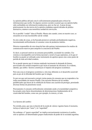 La opinión pública del país esta lo suficientemente preparada para criticar las
informaciones que recibe. En algunos sectores sociales se pensó que esa opinión había
sido confundida con información tendenciosa, pero no fue así. A pesar de que
prácticamente los dos tercios de la opinión ciudadana soportó décadas de prédica
destructiva, mantuvo una monolítica unidad de convicción.

No es posible “vender” ideas al Pueblo. Menos aún cuando, como en nuestro caso, se
encuentra en el una incontenible sed de verdad.

En otro orden de cosas, se ha buscado promover actitudes profundamente negativas,
incrementando artificialmente el consumo voraz de productos inútiles.

Directos responsables de esta situación han sido quienes instrumentaron los medios de
comunicación masivos para aniquilar la conciencia del Pueblo.

Es decir, se procuró motivar un consumo prescindible, excitando los sentidos. Ese
sistema es incompatible con la forma nacional y social a la que aspiramos, en la que el
hombre no puede ser utilizado como instrumento de apetitos ajenos sino como punto de
partida de toda actividad creadora.

No se puede ignorar que el sistema empleado incrementa la demanda de bienes,
provocando una actitud competitiva que incita al aumento de eficiencia. Es evidente,
además, que ambos factores constituyen el impulso del progreso económico.

Pero una cosa es el progreso económico y otra muy diferente es el desarrollo social del
país en pro de la felicidad del hombre que lo integra.

Es por eso que será necesario corregir ciertas pautas de consumo que no responden a las
reales necesidades de nuestro Pueblo. Este necesita liberarse de los moldes
prefabricados que hacen de la exhibición de bienes una cuestión de prestigio, premiando
diversas formas de parasitismo social.

Precisamente el consumo artificialmente estimulado unido a la mentalidad competitiva
ha actuado como factor desestimulante de determinaciones fundamentales de la
creatividad del hombre, como son, por ejemplo, la ciencia y el arte.



Los factores del cambio:

No extraña, pues, que una evolución de la escala de valores vigentes hasta el momento,
incluya el aprecio por “tener” y la “seguridad”.

Sin embargo, el “querer seguridad” no implica necesariamente resistencia al cambio,
solo se oponen a él determinados grupos tradicionales de poder de la sociedad argentina.
 