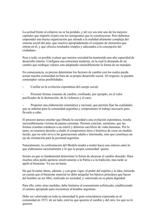 La actitud frente al esfuerzo no se ha perdido, y tal vez sea este uno de los mejores
capitales que importó el país con los inmigrantes que lo construyeron. Pero debemos
emprender una buena organización que atienda a la realidad altamente compleja del
sistema social del país, que reactive apropiadamente el conjunto de elementos que
entran en él, y que ofrezca resultados simples y adecuados a la concepción del
ciudadano.

Pese a todo, es posible evaluar que nuestra sociedad ha mantenido una alta capacidad de
desarrollo interno. Configura una estructura moderna, en la cual la demanda de un
cambio que reubique valores esta adoptando ostensiblemente la forma de un mandato.

En consecuencia, es preciso determinar los factores de cambio con los cuales pueda
actuar nuestra comunidad en bien de su propio desarrollo social. Al respecto, se pueden
contemplar varias posibilidades:

-     Confiar en la evolución espontánea del cuerpo social;

-      Procurar formas cruentas de cambio, confiando, por ejemplo, en el valor
purificador de la destrucción, de la violencia y el caos;

-      Proponer una elaboración sistemática y racional, que permita fijar las cualidades
que se anhelan para la comunidad argentina y comprometer el trabajo necesario para
llevarlo a cabo.

El proceso parece enseñar que librada la sociedad a una evolución espontánea, resulta
inexorablemente víctima de pautas extremas. Permite concluir, asimismo, que las
formas cruentas conducen a un estéril y doloroso sacrificio de vidas humanas. Por lo
tanto, no tenemos derecho a eludir el compromiso ético e histórico de crear un modelo
lúcido, que no solo sirva a las generaciones adulta e intermedia, sino que constituya un
eje de orientación para la juventud argentina.

Naturalmente, la conformación del Modelo tendrá a tender hacia una síntesis entre lo
que elaboramos racionalmente y lo que la propia comunidad quiera.

Insisto en que es fundamental determinar la forma de alcanzar el cambio deseado. Hace
muchos años podía apelarse emotivamente a la Patria o a la tradición; mas tarde se
apeló al bienestar. Ya eso no basta.

Ha que levantar ahora, además, y con gran vigor, el poder del espíritu y la idea, teniendo
en cuenta que el bienestar material no debe aniquilar los básicos principios que hacen
del hombre un ser libre, realizado en sociedad, y valorizado en su plena dignidad.

Para ello, entre otras medidas, debe limitarse el consumismo sofisticado, estableciendo
el camino apropiado para reconstruir al hombre argentino.

Debe ser valorizada en toda su intensidad la gran coincidencia expresada en al
comunidad en 1973: de un lado, está los que quieren el cambio y del otro, los que no lo
quieren.
 