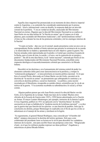 Aquella clase magistral fue pronunciada en un momento de dura ofensiva imperial
contra la Argentina, y su contenido fue considerado unánimemente por la prensa
colonial – local e internacional- como un desafío, la respuesta dada por un atrevido
coronel de la periferia. Y era en verdad un desafío, anunciador del Movimiento
Nacional en ciernes. Digamos que la idea del Movimiento Nacional no se explica en
Juan Perón sin esa idea militar de “la Nación en armas” que él expuso en el aula
platense, para escándalo del liberalismo tradicional y del “profesionalismo militar”.
¡Cómo no iba a desatar las iras de las potencias coloniales y de los enemigos internos de
la Nación!

      “Un país en lucha – dijo esa vez el coronel- puede presentarse como un arco con su
correspondiente flecha, tendido al límite máximo que permite la resistencia de su cuerda
y la elasticidad de su madera y apuntando hacia un solo objetivo: ganar la guerra. Sus
fuerzas armadas están representadas por la piedra o el metal que constituye la punta de
la flecha, pero el resto de ésta, la cuerda y el arco, son la expresión de su energía y
poderío”. De allí la otra idea básica, la de “unión nacional”, reiterada por Perón en los
documentos fundacionales del Movimiento Nacional Peronista, concebido como
respuesta ideológica al reacondicionamiento colonial que caracterizó a la Década
Infame.

     Descubrir en las doctrinas y en el pensamiento del sistema central de poder los
elementos culturales útiles para crear autoconciencia en la periferia, y romper la
“colonización pedagógica”, es tarea prioritaria en nuestra política nacional. Es lo que
hizo el coronel Perón, abrevando en Colmar Barón von der Goltz, encontró en la
doctrina de “la nación en armas” un pensamiento que sobrepasaba lo castrense y se
convertía en doctrina política y social no iluminista. Lo político, como noción
recortada por el liberalismo, recuperaba su sentido clásico, aristotélico por la vía de un
teórico de la guerra. Y la economía recobraba su subordinación a lo social y al bien
común.

     Alguien pudiera pensar que solo Juan Perón conoció la obra del Barón von der
Goltz, en la Argentina de su tiempo. Nada mas lejos de la verdad. Muchos otros
oficiales de la Escuela de Guerra entre 1925 y 1930 fueron adoctrinados en La Nación
en Armas. El mayor Lautaro Montenegro, por ejemplo, instructor de la famosa Legión
Cívica Argentina, publicó en 1931 un opúsculo con la “doctrina básica” de dicha
asociación en el que se hablaba de la “moderna noción de la defensa nacional” y se dice
que la guerra mas que función de los ejércitos es una función de pueblos. Solo que la
conclusión era distinta, porque Montenegro lo explicaba con el fin de que los civiles se
adiestrasen en el manejo de las armas y enrolasen en la legión.

 Ya seguramente, el general Manuel Rodríguez, muy conocido por “el hombre del
deber”, tampoco desconoció la doctrina del teórico germano. Solo que a este
colaborador del presidente Justo su lectura no le sirvió para descubrir los verdaderos
intereses de la nación , sino para escribir frases tan pomposas como ésta: “Desgraciado
el país en el que los militares puedan expresar sus ideas políticas”. Engañosas y
anacrónicas en plena Década Infame.
 