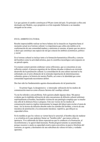 Los que quieren el cambio constituyen el 90 por ciento del país. En principio a ellos está
destinado este Modelo, cuyo propósito es el de responder fielmente a un mandato
otorgado en las urnas.




EN EL AMBITO CULTURAL

Resulta imprescindible realizar un breve balance de la situación en Argentina hasta el
momento actual en el terreno cultural. La importancia que cobra este ámbito en la
conformación de una comunidad madura y autóctona es enorme, al punto que me atrevo
a decir que constituye una especie de red que conecta los ámbitos económicos, político
y social.

En el terreno cultural se incluye tanto a la formación humanística (filosofía y ciencias
del hombre) como la actividad artística, pues lo científico-tecnológico será expuesto en
un párrafo aparte.

Un examen somero permite eslabonar varias reflexiones, que se concentran en una
reflexión central: el proceso argentino de las últimas décadas evidencia un creciente
desarrollo de la penetración cultural. La consolidación de una cultura nacional se ha
enfrentado con el serio obstáculo de la reiterada importación de determinaciones
culturales ajenas a la historia de nuestro Pueblo, así como a la identidad que como
comunidad organizada necesitamos definir.

Dos han sido los fundamentales agentes desencadenantes de tal penetración:

-    En primer lugar, la desaprensiva –o interesada- utilización de los medios de
comunicación masivos como eficaces factores del vasallaje cultural.

Ya me he referido a este problema. Solo quisiera añadir algunas ideas. Me parece
evidente que la indebida utilización de tales mecanismos de difusión cultural enfermen
espiritualmente al hombre, haciéndolo víctima de una patología compleja que va mucho
mas allá de la dolencia física o psíquica. Este uso vicioso de los medios de
comunicación masivos implica instrumentar la imagen del placer para excitar el ansia de
tener. Así la técnica de difusión absorbe todos los sentidos del hombre, a través de una
mecánica de penetración y la consecuente mecánica repetitiva, que diluyen su
capacidad crítica.

En la medida en que los valores se vierten hacia lo sensorial, el hombre deja de madurar
y se cristaliza en lo que podemos llamar un “hombre-niño”, que nunca colma su
apetencia. Vive atiborrado de falsas expectativas que lo conducen a la frustración, al
inconformismo y la agresividad insensata. Pierde progresivamente su autenticidad,
porque oscurece o anula su capacidad creativa para convertirse en pasivo fetichista del
consumo, en agente y destinatario de una subcultura de valores triviales y verdades
aparentes.
 