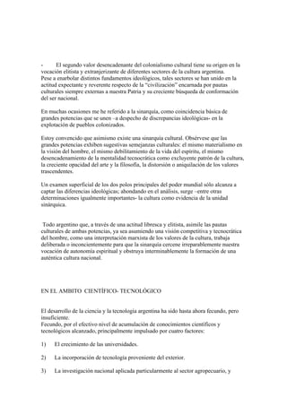 -      El segundo valor desencadenante del colonialismo cultural tiene su origen en la
vocación elitista y extranjerizante de diferentes sectores de la cultura argentina.
Pese a enarbolar distintos fundamentos ideológicos, tales sectores se han unido en la
actitud expectante y reverente respecto de la “civilización” encarnada por pautas
culturales siempre externas a nuestra Patria y su creciente búsqueda de conformación
del ser nacional.

En muchas ocasiones me he referido a la sinarquía, como coincidencia básica de
grandes potencias que se unen –a despecho de discrepancias ideológicas- en la
explotación de pueblos colonizados.

Estoy convencido que asimismo existe una sinarquía cultural. Obsérvese que las
grandes potencias exhiben sugestivas semejanzas culturales: el mismo materialismo en
la visión del hombre, el mismo debilitamiento de la vida del espíritu, el mismo
desencadenamiento de la mentalidad tecnocrática como excluyente patrón de la cultura,
la creciente opacidad del arte y la filosofía, la distorsión o aniquilación de los valores
trascendentes.

Un examen superficial de los dos polos principales del poder mundial sólo alcanza a
captar las diferencias ideológicas; ahondando en el análisis, surge –entre otras
determinaciones igualmente importantes- la cultura como evidencia de la unidad
sinárquica.


 Todo argentino que, a través de una actitud libresca y elitista, asimile las pautas
culturales de ambas potencias, ya sea asumiendo una visión competitiva y tecnocrática
del hombre, como una interpretación marxista de los valores de la cultura, trabaja
deliberada o inconcientemente para que la sinarquía cercene irreparablemente nuestra
vocación de autonomía espiritual y obstruya interminablemente la formación de una
auténtica cultura nacional.




EN EL AMBITO CIENTÍFICO- TECNOLÓGICO


El desarrollo de la ciencia y la tecnología argentina ha sido hasta ahora fecundo, pero
insuficiente.
Fecundo, por el efectivo nivel de acumulación de conocimientos científicos y
tecnológicos alcanzado, principalmente impulsado por cuatro factores:

1)   El crecimiento de las universidades.

2)   La incorporación de tecnología proveniente del exterior.

3)   La investigación nacional aplicada particularmente al sector agropecuario, y
 
