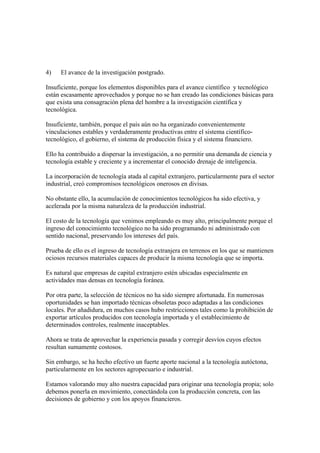 4)   El avance de la investigación postgrado.

Insuficiente, porque los elementos disponibles para el avance científico y tecnológico
están escasamente aprovechados y porque no se han creado las condiciones básicas para
que exista una consagración plena del hombre a la investigación científica y
tecnológica.

Insuficiente, también, porque el país aún no ha organizado convenientemente
vinculaciones estables y verdaderamente productivas entre el sistema científico-
tecnológico, el gobierno, el sistema de producción física y el sistema financiero.

Ello ha contribuido a dispersar la investigación, a no permitir una demanda de ciencia y
tecnología estable y creciente y a incrementar el conocido drenaje de inteligencia.

La incorporación de tecnología atada al capital extranjero, particularmente para el sector
industrial, creó compromisos tecnológicos onerosos en divisas.

No obstante ello, la acumulación de conocimientos tecnológicos ha sido efectiva, y
acelerada por la misma naturaleza de la producción industrial.

El costo de la tecnología que venimos empleando es muy alto, principalmente porque el
ingreso del conocimiento tecnológico no ha sido programando ni administrado con
sentido nacional, preservando los intereses del país.

Prueba de ello es el ingreso de tecnología extranjera en terrenos en los que se mantienen
ociosos recursos materiales capaces de producir la misma tecnología que se importa.

Es natural que empresas de capital extranjero estén ubicadas especialmente en
actividades mas densas en tecnología foránea.

Por otra parte, la selección de técnicos no ha sido siempre afortunada. En numerosas
oportunidades se han importado técnicas obsoletas poco adaptadas a las condiciones
locales. Por añadidura, en muchos casos hubo restricciones tales como la prohibición de
exportar artículos producidos con tecnología importada y el establecimiento de
determinados controles, realmente inaceptables.

Ahora se trata de aprovechar la experiencia pasada y corregir desvíos cuyos efectos
resultan sumamente costosos.

Sin embargo, se ha hecho efectivo un fuerte aporte nacional a la tecnología autóctona,
particularmente en los sectores agropecuario e industrial.

Estamos valorando muy alto nuestra capacidad para originar una tecnología propia; solo
debemos ponerla en movimiento, conectándola con la producción concreta, con las
decisiones de gobierno y con los apoyos financieros.
 