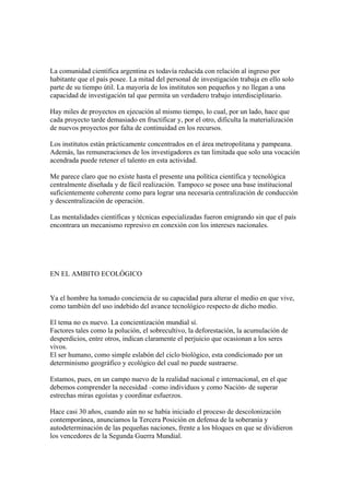 La comunidad científica argentina es todavía reducida con relación al ingreso por
habitante que el país posee. La mitad del personal de investigación trabaja en ello solo
parte de su tiempo útil. La mayoría de los institutos son pequeños y no llegan a una
capacidad de investigación tal que permita un verdadero trabajo interdisciplinario.

Hay miles de proyectos en ejecución al mismo tiempo, lo cual, por un lado, hace que
cada proyecto tarde demasiado en fructificar y, por el otro, dificulta la materialización
de nuevos proyectos por falta de continuidad en los recursos.

Los institutos están prácticamente concentrados en el área metropolitana y pampeana.
Además, las remuneraciones de los investigadores es tan limitada que solo una vocación
acendrada puede retener el talento en esta actividad.

Me parece claro que no existe hasta el presente una política científica y tecnológica
centralmente diseñada y de fácil realización. Tampoco se posee una base institucional
suficientemente coherente como para lograr una necesaria centralización de conducción
y descentralización de operación.

Las mentalidades científicas y técnicas especializadas fueron emigrando sin que el país
encontrara un mecanismo represivo en conexión con los intereses nacionales.




EN EL AMBITO ECOLÓGICO


Ya el hombre ha tomado conciencia de su capacidad para alterar el medio en que vive,
como también del uso indebido del avance tecnológico respecto de dicho medio.

El tema no es nuevo. La concientización mundial sí.
Factores tales como la polución, el sobrecultivo, la deforestación, la acumulación de
desperdicios, entre otros, indican claramente el perjuicio que ocasionan a los seres
vivos.
El ser humano, como simple eslabón del ciclo biológico, esta condicionado por un
determinismo geográfico y ecológico del cual no puede sustraerse.

Estamos, pues, en un campo nuevo de la realidad nacional e internacional, en el que
debemos comprender la necesidad –como individuos y como Nación- de superar
estrechas miras egoístas y coordinar esfuerzos.

Hace casi 30 años, cuando aún no se había iniciado el proceso de descolonización
contemporánea, anunciamos la Tercera Posición en defensa de la soberanía y
autodeterminación de las pequeñas naciones, frente a los bloques en que se dividieron
los vencedores de la Segunda Guerra Mundial.
 
