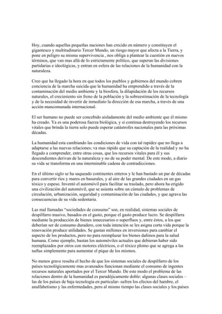 Hoy, cuando aquellas pequeñas naciones han crecido en número y constituyen el
gigantesco y multitudinario Tercer Mundo, un riesgo mayor que afecta a la Tierra, y
pone en peligro su misma supervivencia , nos obliga a plantear la cuestión en nuevos
términos, que van mas allá de lo estrictamente político, que superan las divisiones
partidarias e ideológicas, y entran en esfera de las relaciones de la humanidad con la
naturaleza.

Creo que ha llegado la hora en que todos los pueblos y gobiernos del mundo cobren
conciencia de la marcha suicida que la humanidad ha emprendido a través de la
contaminación del medio ambiente y la biosfera, la dilapidación de los recursos
naturales, el crecimiento sin freno de la población y la sobreestimación de la tecnología
y de la necesidad de invertir de inmediato la dirección de esa marcha, a través de una
acción mancomunada internacional.

El ser humano no puede ser concebido aisladamente del medio ambiente que él mismo
ha creado. Ya es una poderosa fuerza biológica, y si continua destruyendo los recursos
vitales que brinda la tierra solo puede esperar catástrofes nacionales para las próximas
décadas.

La humanidad esta cambiando las condiciones de vida con tal rapidez que no llega a
adaptarse a las nuevas relaciones; va mas rápido que su captación de la realidad y no ha
llegado a comprender, entre otras cosas, que los recursos vitales para él y sus
descendientes derivan de la naturaleza y no de su poder mental. De este modo, a diario
su vida se transforma en una interminable cadena de contradicciones.

En el último siglo se ha saqueado continentes enteros y le han bastado un par de décadas
para convertir ríos y mares en basurales, y al aire de las grandes ciudades en un gas
tóxico y espeso. Inventó el automóvil para facilitar su traslado, pero ahora ha erigido
una civilización del automóvil, que se asienta sobre un cúmulo de problemas de
circulación, urbanización, seguridad y contaminación de las ciudades, y que agrava las
consecuencias de su vida sedentaria.

Las mal llamadas “sociedades de consumo” son, en realidad, sistemas sociales de
despilfarro masivo, basados en el gasto, porque el gasto produce lucro. Se despilfarra
mediante la producción de bienes innecesarios o superfluos y, entre éstos, a los que
deberían ser de consumo duradero, con toda intención se les asigna corta vida porque la
renovación produce utilidades. Se gastan millones en inversiones para cambiar el
aspecto de los productos, pero no para reemplazar los bienes dañinos para la salud
humana. Como ejemplo, bastan los automóviles actuales que debieran haber sido
reemplazados por otros con motores eléctricos, o el tóxico plomo que se agrega a las
naftas simplemente para aumentar el pique de los mismos.

No menos grave resulta el hecho de que los sistemas sociales de despilfarro de los
países tecnológicamente mas avanzados funcionan mediante el consumo de ingentes
recursos naturales aportados por el Tercer Mundo. De este modo el problema de las
relaciones dentro de la humanidad es paradójicamente doble: algunas clases sociales –
las de los países de baja tecnología en particular- sufren los efectos del hambre, el
analfabetismo y las enfermedades, pero al mismo tiempo las clases sociales y los países
 