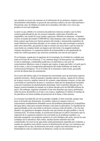 que asientan su exceso de consumo en el sufrimiento de los primeros, tampoco están
racionalmente alimentados, ni gozan de una autentica cultura o de una vida espiritual o
físicamente sana. Se debaten en medio de la ansiedad y del tedio y los vicios que
produce el ocio mal empleado.

Lo peor es que, debido a la existencia de poderosos intereses creados o por la falsa
creencia generalizada de que los recursos naturales vitales para el hombre son
inagotables, este estado de cosas tiende a agravarse. Mientras un fantasma –el hambre-
recorre el mundo devorando 55.000.000 de vidas humanas cada veinte meses, afectando
hasta a países que hasta ayer fueron graneros del mundo y amenazando expandirse de
modo fulmíneo las próximas décadas, en los centros de mas alta tecnología se anuncia,
entre otras maravillas, que pronto la ropa se cortará con rayos láser y que las amas de
casas harán sus compras desde sus hogares por televisión y las pagarán mediante
sistemas electrónicos. La separación dentro de la humanidad se está agudizando de
modo tan visible que parece que estuviera constituida por mas de una especie.

El ser humano, cegado por el espejismo de la tecnología, ha olvidado las verdades que
están en la base de su existencia. Y así, mientras llega a la luna gracias a la cibernética,
la nueva metalurgia, combustibles poderosos, la electrónica y una serie de
conocimientos fabulosos; mata el oxígeno que respira, el agua que bebe y el suelo que le
da de comer, y eleva la temperatura permanente del medio ambiente sin medir sus
consecuencias biológicas. Ya en el colmo de su insensatez, mata al mar, que podía
servirle de última base de sustentación.

En el curso del último siglo el ser humano ha exterminado cerca de doscientas especies
animales terrestres. Ahora ha pasado a liquidar especies marinas. Aparte de los efectos
de la pesca excesiva, amplias zonas de los océanos, especialmente costeras, ya han sido
convertidas en cementerios de peces y crustáceos, tanto por los desperdicios arrojados
como por el petróleo involuntariamente derramado. Solo el petróleo liberado por los
buques cisterna hundidos ha matado en la última década cerca de 600.000 millones de
peces. Sin embargo, seguimos arrojando al mar mas desechos que nunca, perforamos
miles de pozos de petróleo en el mar o sus costas y ampliamos al infinito el tonelaje de
los petroleros sin tomar medidas de protección de la fauna y flora marinas.

La creciente toxicidad del aire de las grandes ciudades es bien conocida, aunque muy
poco se ha hecho por disminuirla. En cambio, todavía ni siquiera existe un
conocimiento mundialmente difundido acerca del problema planteado por el despilfarro
del agua dulce, tanto para consumo humano como para la agricultura. La liquidación de
aguas profundas ya ha convertido en desiertos extensas zonas del globo, y los ríos han
pasado a ser gigantescos desagües cloacales mas que fuentes de agua potable o vías de
comunicación. Al mismo tiempo, la erosión provocada por el cultivo irracional o por la
supresión de la vegetación natural se ha convertido en un problema mundial, y se
pretende reemplazar con productos químicos el ciclo biológico del suelo, uno de los mas
complejos de la naturaleza. Para colmo, muchas fuentes naturales han sido
contaminadas; las reservas de agua dulce están pésimamente repartidas por el planeta, y
cuando nos quedaría como último recurso la desalinización del mar, nos esteramos que
una empresa de ese tipo, de dimensión universal, exigiría una infraestructura que la
humanidad no está en condiciones de financiar y armar en este momento.
 