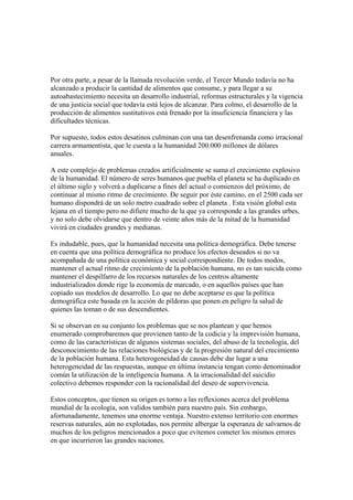 Por otra parte, a pesar de la llamada revolución verde, el Tercer Mundo todavía no ha
alcanzado a producir la cantidad de alimentos que consume, y para llegar a su
autoabastecimiento necesita un desarrollo industrial, reformas estructurales y la vigencia
de una justicia social que todavía está lejos de alcanzar. Para colmo, el desarrollo de la
producción de alimentos sustitutivos está frenado por la insuficiencia financiera y las
dificultades técnicas.

Por supuesto, todos estos desatinos culminan con una tan desenfrenanda como irracional
carrera armamentista, que le cuesta a la humanidad 200.000 millones de dólares
anuales.

A este complejo de problemas creados artificialmente se suma el crecimiento explosivo
de la humanidad. El número de seres humanos que puebla el planeta se ha duplicado en
el último siglo y volverá a duplicarse a fines del actual o comienzos del próximo, de
continuar al mismo ritmo de crecimiento. De seguir por éste camino, en el 2500 cada ser
humano dispondrá de un solo metro cuadrado sobre el planeta . Esta visión global esta
lejana en el tiempo pero no difiere mucho de la que ya corresponde a las grandes urbes,
y no solo debe olvidarse que dentro de veinte años más de la mitad de la humanidad
vivirá en ciudades grandes y medianas.

Es indudable, pues, que la humanidad necesita una política demográfica. Debe tenerse
en cuenta que una política demográfica no produce los efectos deseados si no va
acompañada de una política económica y social correspondiente. De todos modos,
mantener el actual ritmo de crecimiento de la población humana, no es tan suicida como
mantener el despilfarro de los recursos naturales de los centros altamente
industrializados donde rige la economía de marcado, o en aquellos países que han
copiado sus modelos de desarrollo. Lo que no debe aceptarse es que la política
demográfica este basada en la acción de píldoras que ponen en peligro la salud de
quienes las toman o de sus descendientes.

Si se observan en su conjunto los problemas que se nos plantean y que hemos
enumerado comprobaremos que provienen tanto de la codicia y la imprevisión humana,
como de las características de algunos sistemas sociales, del abuso de la tecnología, del
desconocimiento de las relaciones biológicas y de la progresión natural del crecimiento
de la población humana. Esta heterogeneidad de causas debe dar lugar a una
heterogeneidad de las respuestas, aunque en última instancia tengan como denominador
común la utilización de la inteligencia humana. A la irracionalidad del suicidio
colectivo debemos responder con la racionalidad del deseo de supervivencia.

Estos conceptos, que tienen su origen es torno a las reflexiones acerca del problema
mundial de la ecología, son validos también para nuestro país. Sin embargo,
afortunadamente, tenemos una enorme ventaja. Nuestro extenso territorio con enormes
reservas naturales, aún no explotadas, nos permite albergar la esperanza de salvarnos de
muchos de los peligros mencionados a poco que evitemos cometer los mismos errores
en que incurrieron las grandes naciones.
 