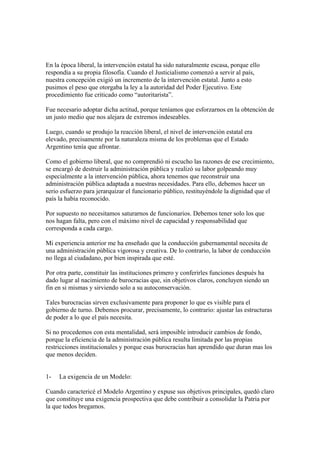 En la época liberal, la intervención estatal ha sido naturalmente escasa, porque ello
respondía a su propia filosofía. Cuando el Justicialismo comenzó a servir al país,
nuestra concepción exigió un incremento de la intervención estatal. Junto a esto
pusimos el peso que otorgaba la ley a la autoridad del Poder Ejecutivo. Este
procedimiento fue criticado como “autoritarista”.

Fue necesario adoptar dicha actitud, porque teníamos que esforzarnos en la obtención de
un justo medio que nos alejara de extremos indeseables.

Luego, cuando se produjo la reacción liberal, el nivel de intervención estatal era
elevado, precisamente por la naturaleza misma de los problemas que el Estado
Argentino tenía que afrontar.

Como el gobierno liberal, que no comprendió ni escucho las razones de ese crecimiento,
se encargó de destruir la administración pública y realizó su labor golpeando muy
especialmente a la intervención pública, ahora tenemos que reconstruir una
administración pública adaptada a nuestras necesidades. Para ello, debemos hacer un
serio esfuerzo para jerarquizar el funcionario público, restituyéndole la dignidad que el
país la había reconocido.

Por supuesto no necesitamos saturarnos de funcionarios. Debemos tener solo los que
nos hagan falta, pero con el máximo nivel de capacidad y responsabilidad que
corresponda a cada cargo.

Mi experiencia anterior me ha enseñado que la conducción gubernamental necesita de
una administración pública vigorosa y creativa. De lo contrario, la labor de conducción
no llega al ciudadano, por bien inspirada que esté.

Por otra parte, constituir las instituciones primero y conferirles funciones después ha
dado lugar al nacimiento de burocracias que, sin objetivos claros, concluyen siendo un
fin en si mismas y sirviendo solo a su autoconservación.

Tales burocracias sirven exclusivamente para proponer lo que es visible para el
gobierno de turno. Debemos procurar, precisamente, lo contrario: ajustar las estructuras
de poder a lo que el país necesita.

Si no procedemos con esta mentalidad, será imposible introducir cambios de fondo,
porque la eficiencia de la administración pública resulta limitada por las propias
restricciones institucionales y porque esas burocracias han aprendido que duran mas los
que menos deciden.


1-   La exigencia de un Modelo:

Cuando caractericé el Modelo Argentino y expuse sus objetivos principales, quedó claro
que constituye una exigencia prospectiva que debe contribuir a consolidar la Patria por
la que todos bregamos.
 
