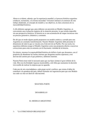 Ahora es evidente, además, que la experiencia mundial y el proceso histórico argentino
conducen, rectamente, a la misma necesidad. Volvemos entonces al comienzo de este
trabajo añadiendo, al concepto de modelo y sus objetivos, la clara conciencia de su
inexorabilidad histórica.

A ello debemos agregar que, para elaborar con precisión en Modelo Argentino, es
conveniente una evaluación orgánica de la situación presente, lo que resulta imposible
sin una perspectiva histórica: la historia no es una acumulación de etapas inconexas sino
un proceso generativo, dinámico y constante.

De ahí que en modo alguno puede proponerse un modelo estático y cerrado para una
Argentina en constante transformación. Nuestro Modelo Argentino debe presentar el
dinamismo de todo lo que se vincula con el devenir de un Pueblo. Por esa razón, los
argentinos debemos juzgar al Modelo Argentino como una propuesta abierta a sucesivas
correcciones para estar en armonía con la fascinante vitalidad de la historia.

En síntesis, tenemos la responsabilidad histórica de definir el país que deseamos, con el
propósito de abandonar las luchas internas que desgastan nuestra esperanza y nos
desvían del camino por el que podemos y debemos transitar.

Nuestra Patria tiene todo lo necesario para que sus hijos sientan el gozo infinito de la
vida. Dios nos ha brindado riquezas incalculables, solo falta que asumamos la decisión
irrevocable de realizar la empresa que no aguarda.

Cada uno de mis conciudadanos, cada grupo social y político, que sienta el deber de
contribuir a la grandeza del país, deberá formular sus sugerencias para que este Modelo
sea cada vez mas un ideal de vida nacional.




                             SEGUNDA PARTE



                              DESARROLLO



                      EL MODELO ARGENTINO




1-   “LA COMUNIDAD ORGANIZADA”
 