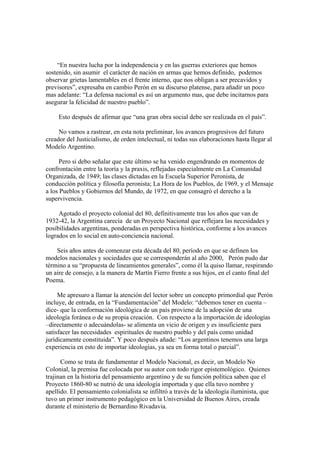 “En nuestra lucha por la independencia y en las guerras exteriores que hemos
sostenido, sin asumir el carácter de nación en armas que hemos definido, podemos
observar grietas lamentables en el frente interno, que nos obligan a ser precavidos y
previsores”, expresaba en cambio Perón en su discurso platense, para añadir un poco
mas adelante: “La defensa nacional es así un argumento mas, que debe incitarnos para
asegurar la felicidad de nuestro pueblo”.

     Esto después de afirmar que “una gran obra social debe ser realizada en el país”.

     No vamos a rastrear, en esta nota preliminar, los avances progresivos del futuro
creador del Justicialismo, de orden intelectual, ni todas sus elaboraciones hasta llegar al
Modelo Argentino.

      Pero si debo señalar que este último se ha venido engendrando en momentos de
confrontación entre la teoría y la praxis, reflejadas especialmente en La Comunidad
Organizada, de 1949; las clases dictadas en la Escuela Superior Peronista, de
conducción política y filosofía peronista; La Hora de los Pueblos, de 1969, y el Mensaje
a los Pueblos y Gobiernos del Mundo, de 1972, en que consagró el derecho a la
supervivencia.

     Agotado el proyecto colonial del 80, definitivamente tras los años que van de
1932-42, la Argentina carecía de un Proyecto Nacional que reflejara las necesidades y
posibilidades argentinas, ponderadas en perspectiva histórica, conforme a los avances
logrados en lo social en auto-conciencia nacional.

    Seis años antes de comenzar esta década del 80, período en que se definen los
modelos nacionales y sociedades que se corresponderán al año 2000, Perón pudo dar
término a su “propuesta de lineamientos generales”, como él la quiso llamar, respirando
un aire de consejo, a la manera de Martín Fierro frente a sus hijos, en el canto final del
Poema.

     Me apresuro a llamar la atención del lector sobre un concepto primordial que Perón
incluye, de entrada, en la “Fundamentación” del Modelo: “debemos tener en cuenta –
dice- que la conformación ideológica de un país proviene de la adopción de una
ideología foránea o de su propia creación. Con respecto a la importación de ideologías
–directamente o adecuándolas- se alimenta un vicio de origen y es insuficiente para
satisfacer las necesidades espirituales de nuestro pueblo y del país como unidad
jurídicamente constituida”. Y poco después añade: “Los argentinos tenemos una larga
experiencia en esto de importar ideologías, ya sea en forma total o parcial”.

      Como se trata de fundamentar el Modelo Nacional, es decir, un Modelo No
Colonial, la premisa fue colocada por su autor con todo rigor epistemológico. Quienes
trajinan en la historia del pensamiento argentino y de su función política saben que el
Proyecto 1860-80 se nutrió de una ideología importada y que ella tuvo nombre y
apellido. El pensamiento colonialista se infiltró a través de la ideología iluminista, que
tuvo un primer instrumento pedagógico en la Universidad de Buenos Aires, creada
durante el ministerio de Bernardino Rivadavia.
 